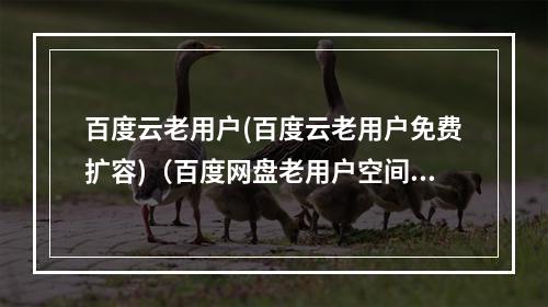 百度云老用户(百度云老用户免费扩容)(百度网盘老用户空间怎么免费扩容)