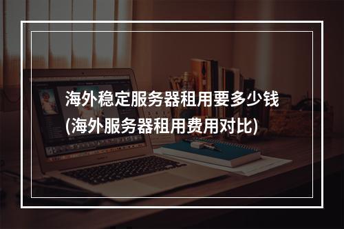 海外稳定服务器租用要多少钱(海外服务器租用费用对比)