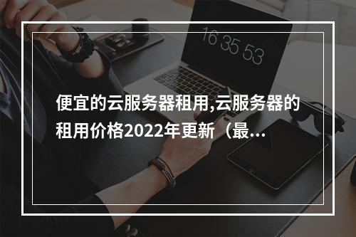 便宜的云服务器租用,云服务器的租用价格2022年更新(最便宜的云服务器租用)