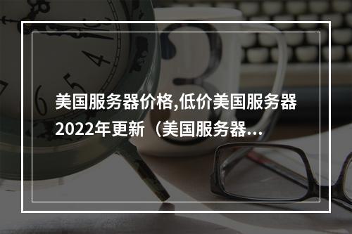 美国服务器价格,低价美国服务器2022年更新(美国服务器哪家好)