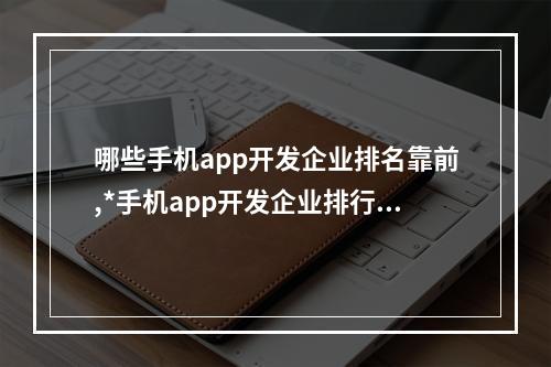 哪些手机app开发企业排名靠前,*手机app开发企业排行榜