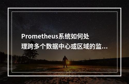 Prometheus系统如何处理跨多个数据中心或区域的监控
