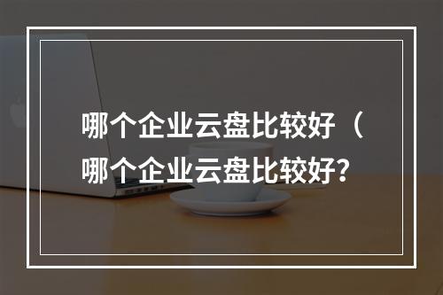 哪个企业云盘比较好(哪个企业云盘比较好?