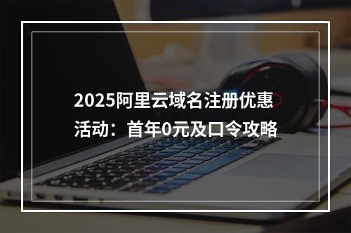 2025阿里云域名注册优惠活动：首年0元及口令攻略