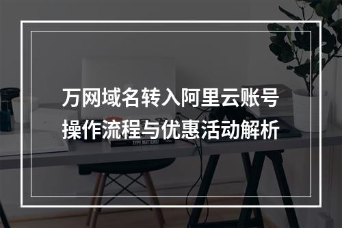 万网域名转入阿里云账号操作流程与优惠活动解析