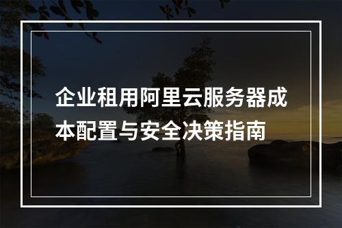 企业租用阿里云服务器成本配置与安全决策指南
