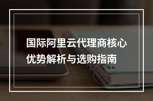 国际阿里云代理商核心优势解析与选购指南