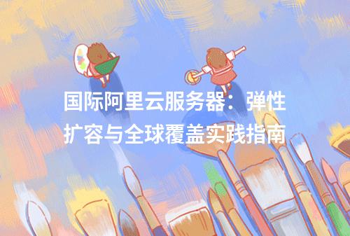 国际阿里云服务器：弹性扩容与全球覆盖实践指南