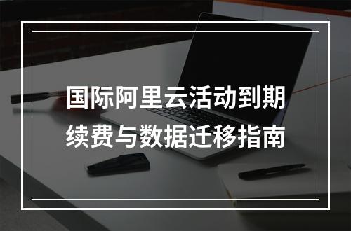 国际阿里云活动到期续费与数据迁移指南