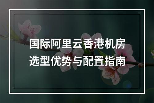 国际阿里云香港机房选型优势与配置指南
