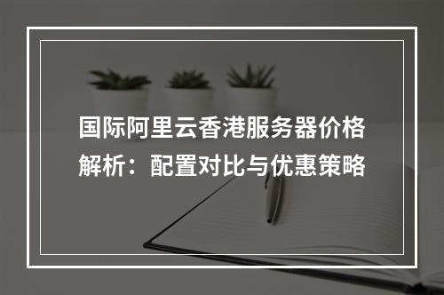 国际阿里云香港服务器价格解析：配置对比与优惠策略