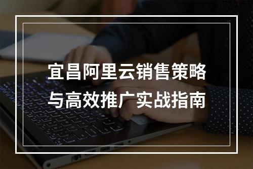 宜昌阿里云销售策略与高效推广实战指南