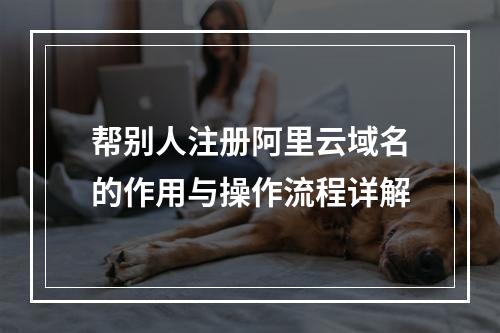 帮别人注册阿里云域名的作用与操作流程详解