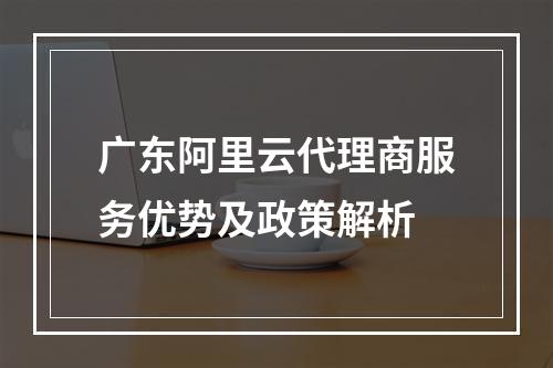 广东阿里云代理商服务优势及政策解析