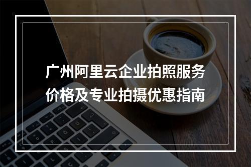 广州阿里云企业拍照服务价格及专业拍摄优惠指南