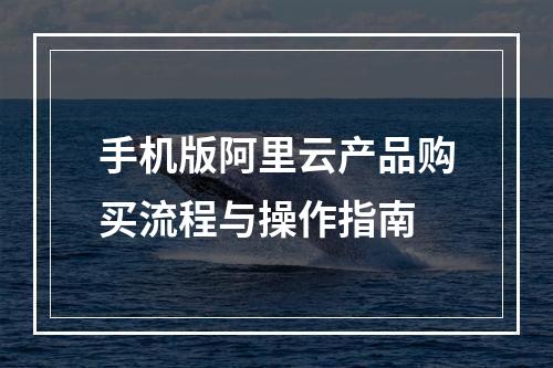 手机版阿里云产品购买流程与操作指南