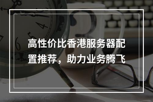 高性价比香港服务器配置推荐,助力业务腾飞