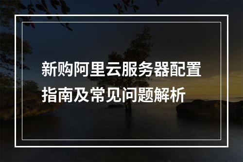 新购阿里云服务器配置指南及常见问题解析