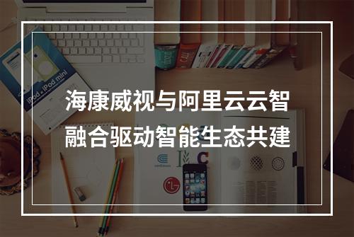 海康威视与阿里云云智融合驱动智能生态共建