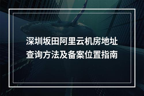 深圳坂田阿里云机房地址查询方法及备案位置指南