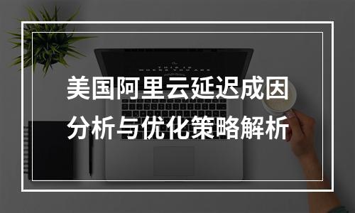 美国阿里云延迟成因分析与优化策略解析