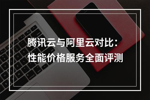 腾讯云与阿里云对比：性能价格服务全面评测