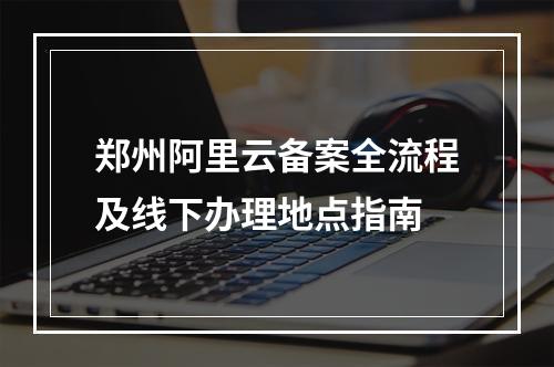 郑州阿里云备案全流程及线下办理地点指南