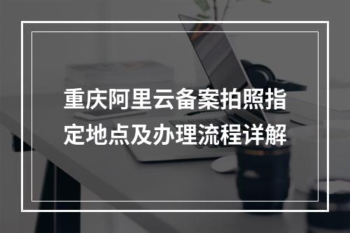 重庆阿里云备案拍照指定地点及办理流程详解