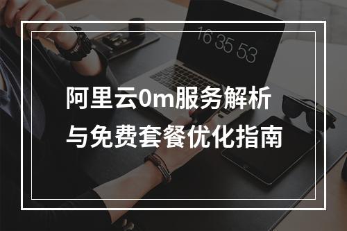 阿里云0m服务解析与免费套餐优化指南