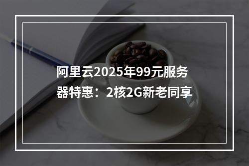阿里云2025年99元服务器特惠：2核2G新老同享