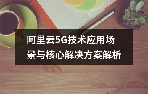 阿里云5G技术应用场景与核心解决方案解析