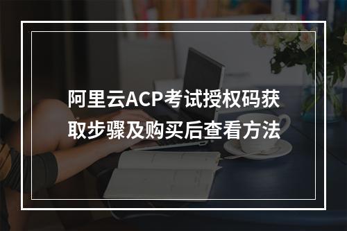 阿里云ACP考试授权码获取步骤及购买后查看方法