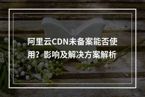 阿里云CDN未备案能否使用？影响及解决方案解析