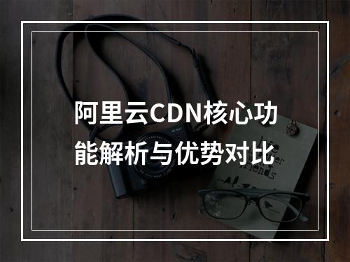 阿里云CDN核心功能解析与优势对比