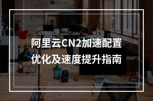 阿里云CN2加速配置优化及速度提升指南