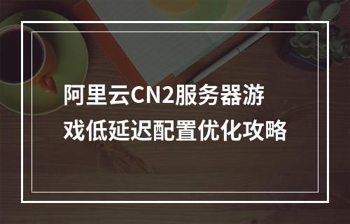 阿里云CN2服务器游戏低延迟配置优化攻略