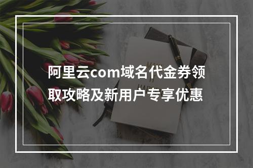 阿里云com域名代金券领取攻略及新用户专享优惠