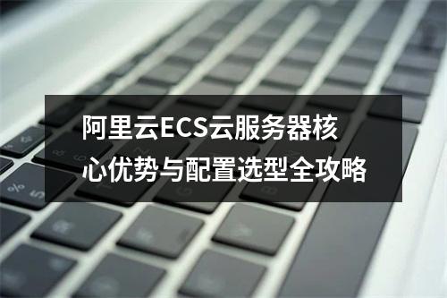阿里云ECS云服务器核心优势与配置选型全攻略