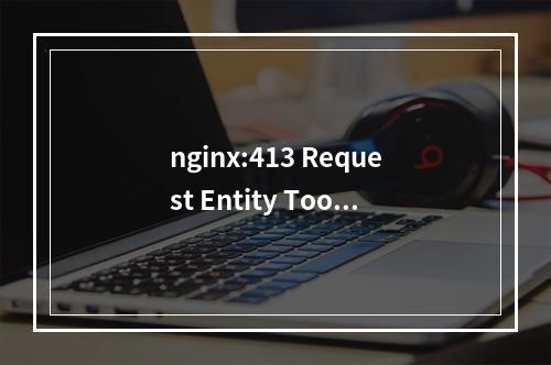 nginx:413 Request Entity Too Large的处理办法-修改 PHP上传文件大小