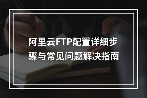 阿里云FTP配置详细步骤与常见问题解决指南