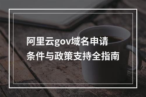 阿里云gov域名申请条件与政策支持全指南