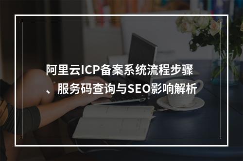 阿里云ICP备案系统流程步骤、服务码查询与SEO影响解析