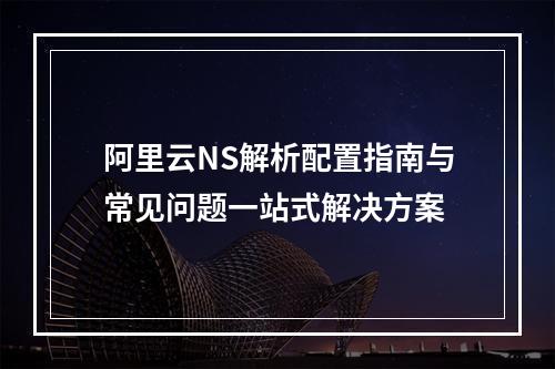 阿里云NS解析配置指南与常见问题一站式解决方案