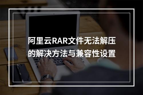 阿里云RAR文件无法解压的解决方法与兼容性设置