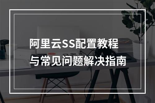 阿里云SS配置教程与常见问题解决指南