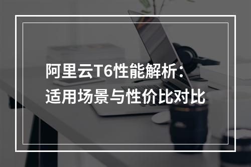 阿里云T6性能解析：适用场景与性价比对比