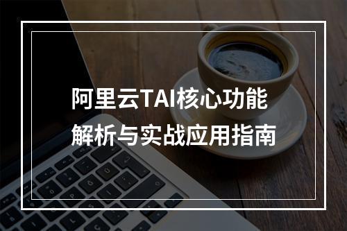 阿里云TAI核心功能解析与实战应用指南