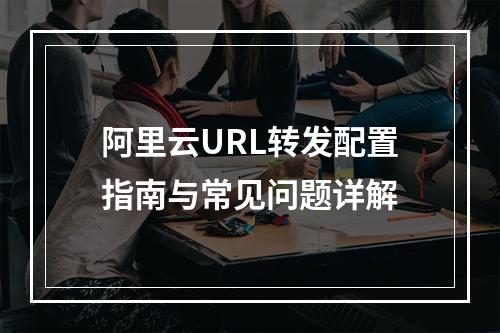 阿里云URL转发配置指南与常见问题详解