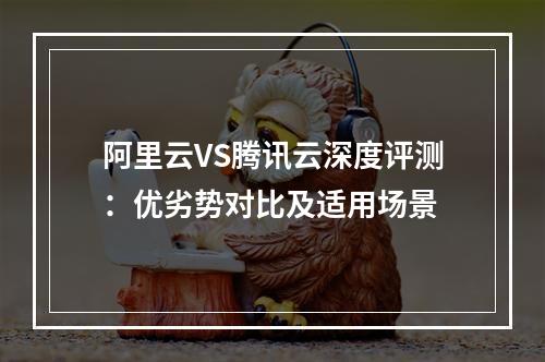 阿里云VS腾讯云深度评测：优劣势对比及适用场景