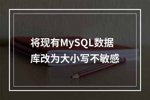 将现有MySQL数据库改为大小写不敏感